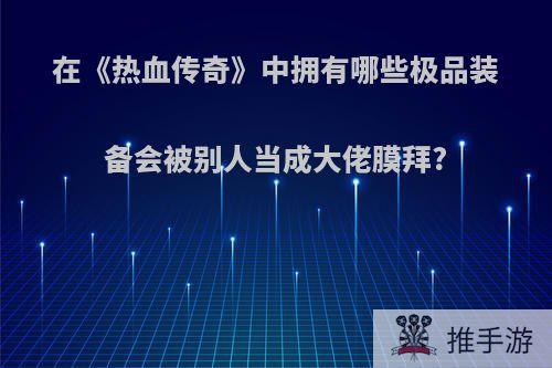 在《热血传奇》中拥有哪些极品装备会被别人当成大佬膜拜?