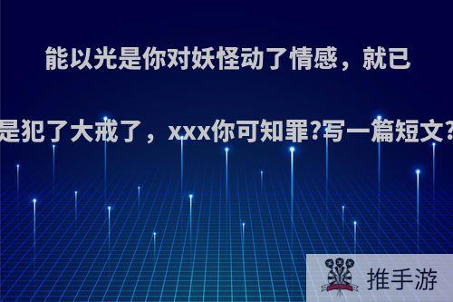 能以光是你对妖怪动了情感，就已是犯了大戒了，xxx你可知罪?写一篇短文?