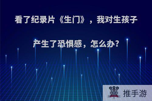 看了纪录片《生门》，我对生孩子产生了恐惧感，怎么办?