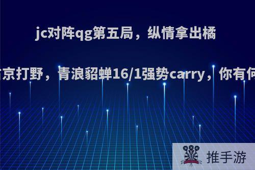 jc对阵qg第五局，纵情拿出橘右京打野，青浪貂蝉16/1强势carry，你有何?