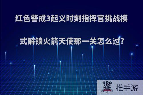 红色警戒3起义时刻指挥官挑战模式解锁火箭天使那一关怎么过?