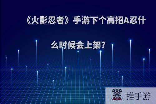 《火影忍者》手游下个高招A忍什么时候会上架?