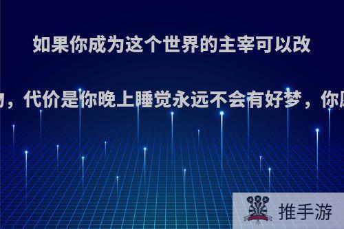 如果你成为这个世界的主宰可以改变世界上任何事物，代价是你晚上睡觉永远不会有好梦，你愿意吗?附带补充?