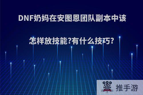 DNF奶妈在安图恩团队副本中该怎样放技能?有什么技巧?