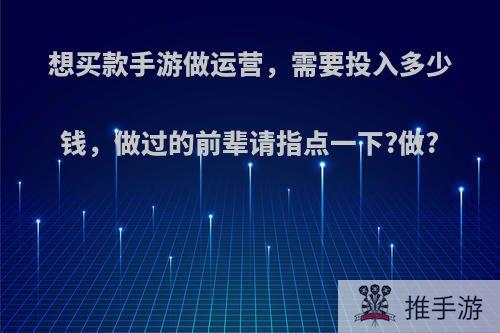 想买款手游做运营，需要投入多少钱，做过的前辈请指点一下?做?