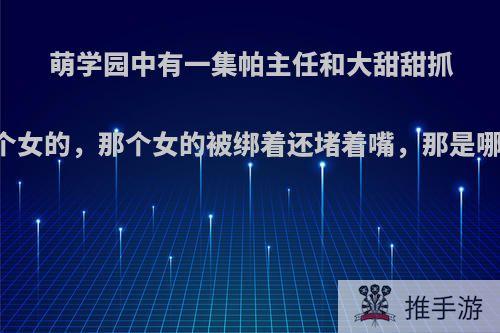 萌学园中有一集帕主任和大甜甜抓了一个女的，那个女的被绑着还堵着嘴，那是哪一集?