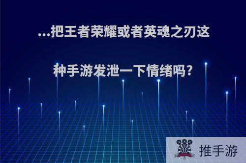 ...把王者荣耀或者英魂之刃这种手游发泄一下情绪吗?