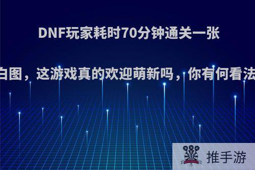 DNF玩家耗时70分钟通关一张白图，这游戏真的欢迎萌新吗，你有何看法?