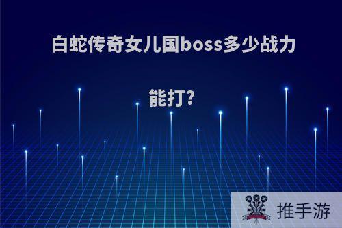 白蛇传奇女儿国boss多少战力能打?