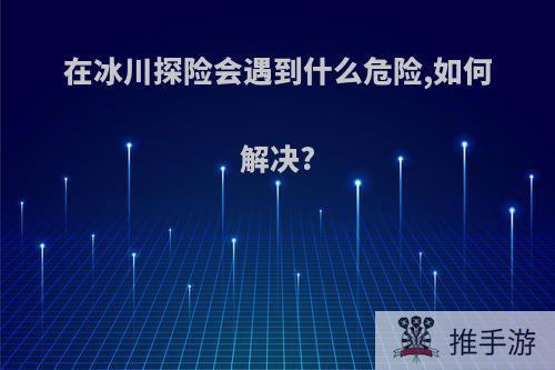 在冰川探险会遇到什么危险,如何解决?