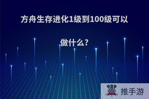 方舟生存进化1级到100级可以做什么?