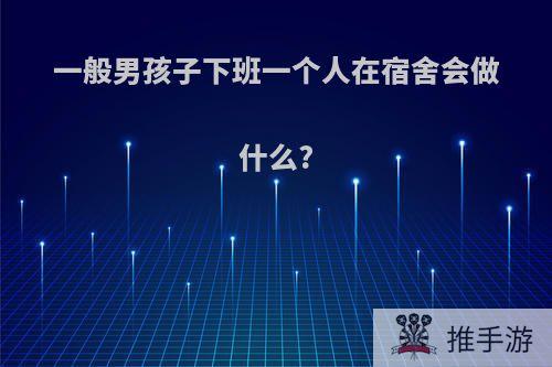 一般男孩子下班一个人在宿舍会做什么?