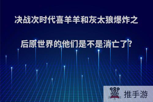 决战次时代喜羊羊和灰太狼爆炸之后原世界的他们是不是消亡了?