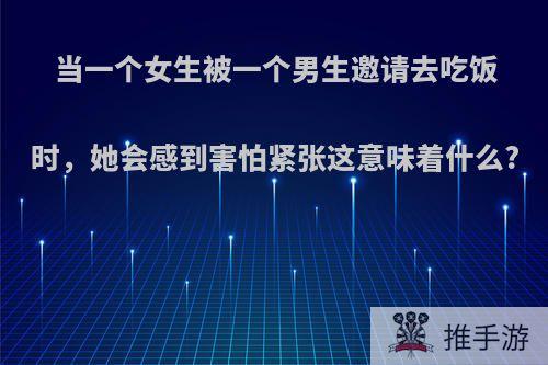 当一个女生被一个男生邀请去吃饭时，她会感到害怕紧张这意味着什么?