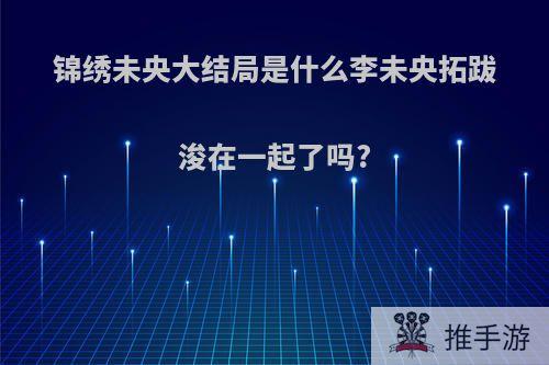 锦绣未央大结局是什么李未央拓跋浚在一起了吗?