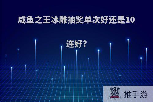 咸鱼之王冰雕抽奖单次好还是10连好?