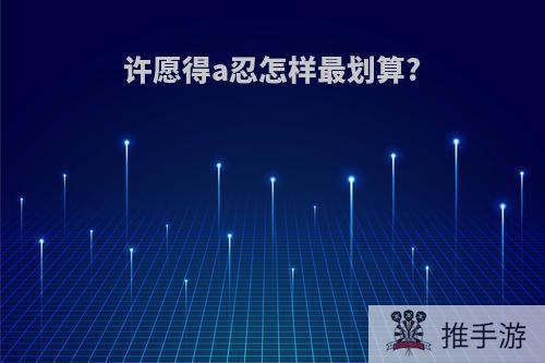 许愿得a忍怎样最划算?