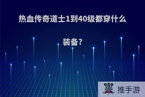 热血传奇道士1到40级都穿什么装备?