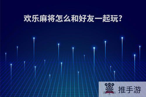 欢乐麻将怎么和好友一起玩?