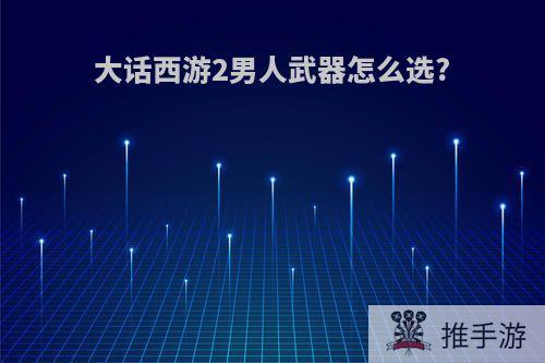 大话西游2男人武器怎么选?