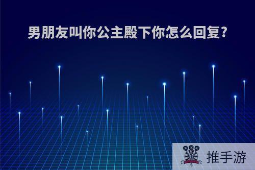男朋友叫你公主殿下你怎么回复?