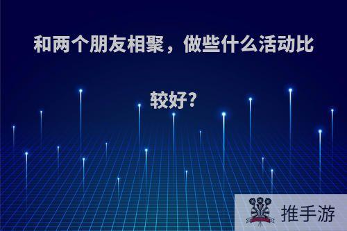 和两个朋友相聚，做些什么活动比较好?