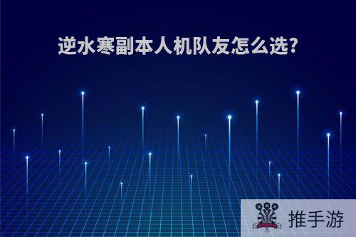 逆水寒副本人机队友怎么选?