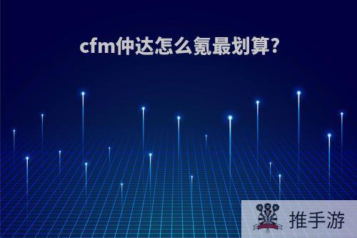 cfm仲达怎么氪最划算?