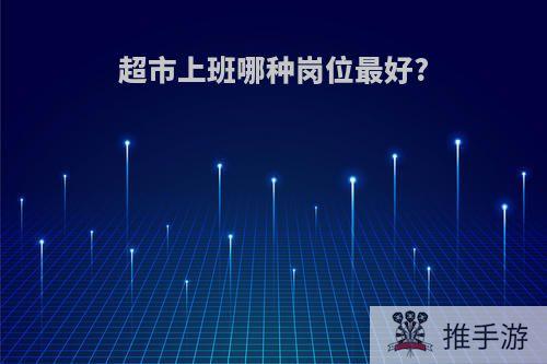 超市上班哪种岗位最好?