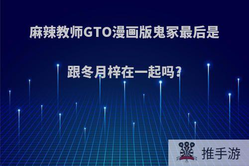 麻辣教师GTO漫画版鬼冢最后是跟冬月梓在一起吗?