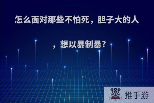 怎么面对那些不怕死，胆子大的人，想以暴制暴?