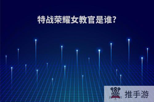 特战荣耀女教官是谁?