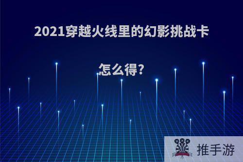 2021穿越火线里的幻影挑战卡怎么得?