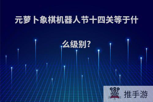 元萝卜象棋机器人节十四关等于什么级别?