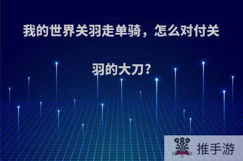 我的世界关羽走单骑，怎么对付关羽的大刀?