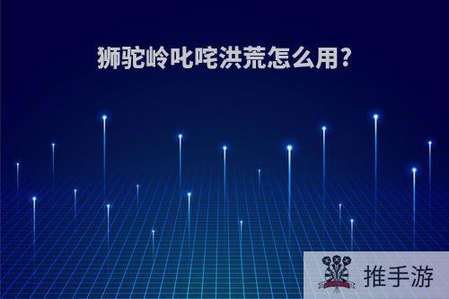 狮驼岭叱咤洪荒怎么用?