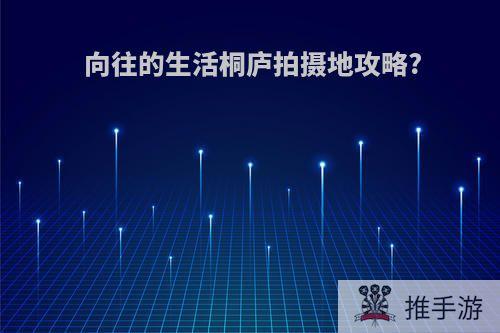 向往的生活桐庐拍摄地攻略?