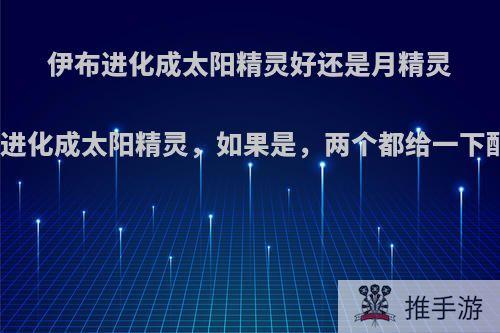 伊布进化成太阳精灵好还是月精灵好，进化成太阳精灵，如果是，两个都给一下配招?