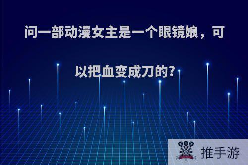 问一部动漫女主是一个眼镜娘，可以把血变成刀的?
