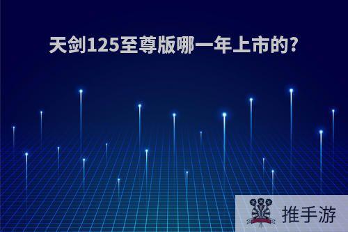 天剑125至尊版哪一年上市的?