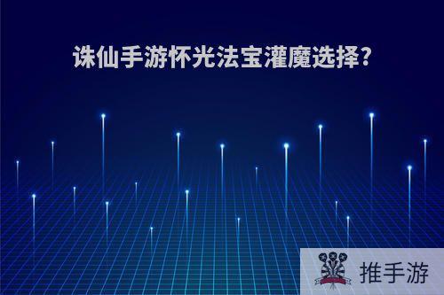 诛仙手游怀光法宝灌魔选择?