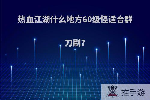 热血江湖什么地方60级怪适合群刀刷?