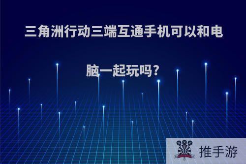 三角洲行动三端互通手机可以和电脑一起玩吗?