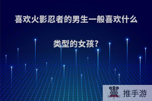 喜欢火影忍者的男生一般喜欢什么类型的女孩?