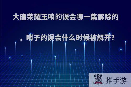 大唐荣耀玉哨的误会哪一集解除的，哨子的误会什么时候被解开?