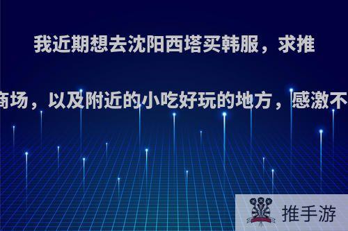 我近期想去沈阳西塔买韩服，求推荐卖韩服的商场，以及附近的小吃好玩的地方，感激不尽啦啦啦啦?