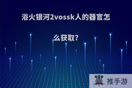 浴火银河2vossk人的器官怎么获取?