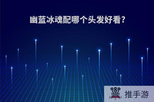 幽蓝冰魂配哪个头发好看?