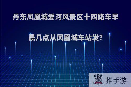 丹东凤凰城爱河风景区十四路车早晨几点从凤凰城车站发?