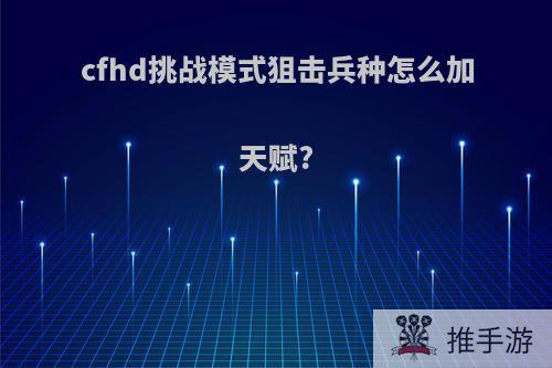 cfhd挑战模式狙击兵种怎么加天赋?